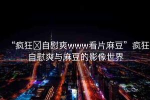 “瘋狂?自慰爽www看片麻豆”瘋狂自慰爽與麻豆的影像世界