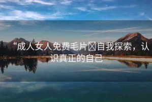 “成人女人免費(fèi)毛片?自我探索，認(rèn)識(shí)真正的自己