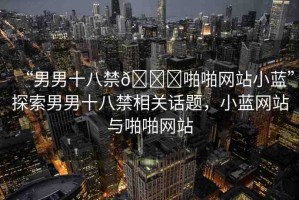 “男男十八禁??啪啪網(wǎng)站小藍(lán)”探索男男十八禁相關(guān)話題，小藍(lán)網(wǎng)站與啪啪網(wǎng)站