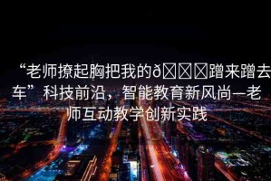 “老師撩起胸把我的??蹭來蹭去車”科技前沿，智能教育新風尚—老師互動教學創(chuàng)新實踐