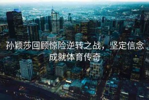 孫穎莎回顧驚險逆轉(zhuǎn)之戰(zhàn)，堅定信念成就體育傳奇