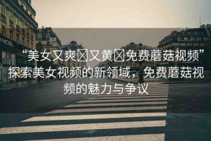 “美女又爽?又黃?免費蘑菇視頻”探索美女視頻的新領域，免費蘑菇視頻的魅力與爭議