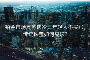 鉑金市場復(fù)蘇遇冷，年輕人不買賬，傳統(tǒng)珠寶如何突破？