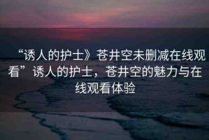 “誘人的護士》蒼井空未刪減在線觀看”誘人的護士，蒼井空的魅力與在線觀看體驗