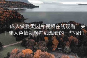 “成人做爰黃?片視頻在線觀看”關(guān)于成人色情視頻在線觀看的一些探討