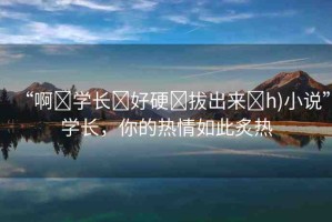 “啊?學(xué)長(zhǎng)?好硬?拔出來(lái)?h)小說(shuō)”學(xué)長(zhǎng)，你的熱情如此炙熱