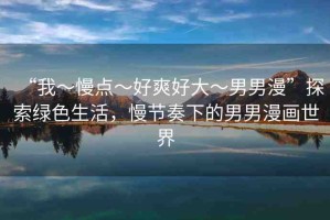 “我～慢點(diǎn)～好爽好大～男男漫”探索綠色生活，慢節(jié)奏下的男男漫畫世界