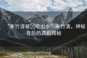 “朱竹清被?噴出水”朱竹清，神秘背后的真相揭秘