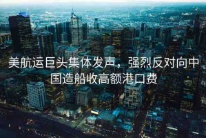 美航運巨頭集體發(fā)聲，強(qiáng)烈反對向中國造船收高額港口費