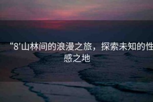 “8′山林間的浪漫之旅，探索未知的性感之地