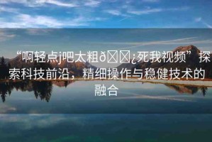 “啊輕點(diǎn)j吧太粗??死我視頻”探索科技前沿，精細(xì)操作與穩(wěn)健技術(shù)的融合