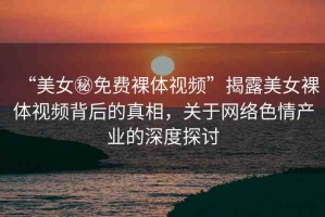 “美女秘免費裸體視頻”揭露美女裸體視頻背后的真相，關(guān)于網(wǎng)絡(luò)色情產(chǎn)業(yè)的深度探討
