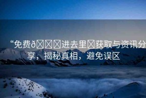 “免費(fèi)??進(jìn)去里?獲取與資訊分享，揭秘真相，避免誤區(qū)