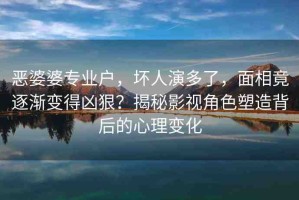 惡婆婆專業(yè)戶，壞人演多了，面相竟逐漸變得兇狠？揭秘影視角色塑造背后的心理變化