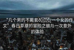 “幾個(gè)男的不戴套??一個(gè)女的作文”春日草原的冒險(xiǎn)之旅與一次意外的體驗(yàn)