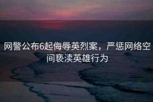 網(wǎng)警公布6起侮辱英烈案，嚴懲網(wǎng)絡(luò)空間褻瀆英雄行為