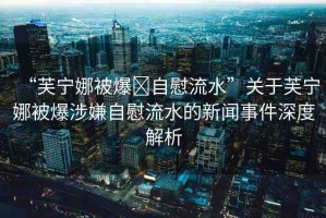 “芙寧娜被爆?自慰流水”關(guān)于芙寧娜被爆涉嫌自慰流水的新聞事件深度解析