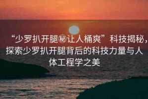 “少羅扒開腿秘讓人桶爽”科技揭秘，探索少羅扒開腿背后的科技力量與人體工程學(xué)之美