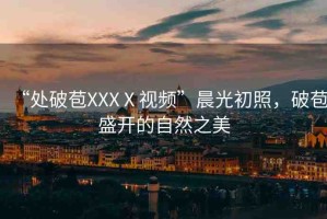 “處破苞XXXⅩ視頻”晨光初照，破苞盛開的自然之美