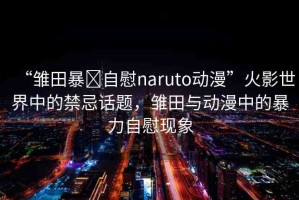 “雛田暴?自慰naruto動漫”火影世界中的禁忌話題，雛田與動漫中的暴力自慰現(xiàn)象