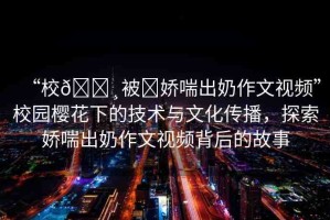 “校??被?嬌喘出奶作文視頻”校園櫻花下的技術(shù)與文化傳播，探索嬌喘出奶作文視頻背后的故事