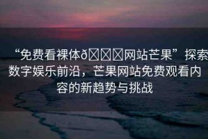 “免費(fèi)看裸體??網(wǎng)站芒果”探索數(shù)字娛樂前沿，芒果網(wǎng)站免費(fèi)觀看內(nèi)容的新趨勢(shì)與挑戰(zhàn)