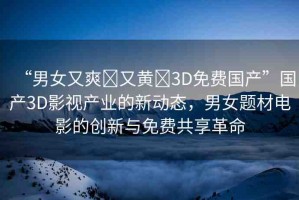 “男女又爽?又黃?3D免費(fèi)國產(chǎn)”國產(chǎn)3D影視產(chǎn)業(yè)的新動態(tài)，男女題材電影的創(chuàng)新與免費(fèi)共享革命