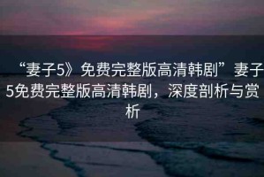 “妻子5》免費完整版高清韓劇”妻子5免費完整版高清韓劇，深度剖析與賞析