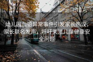 幼兒園血鉛異常事件引發(fā)家長(zhǎng)熱議，家長(zhǎng)聯(lián)名發(fā)聲，呼吁關(guān)注兒童健康安全問(wèn)題