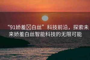 “91嬌羞?白絲”科技前沿，探索未來(lái)嬌羞白絲智能科技的無(wú)限可能
