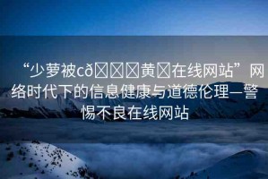 “少蘿被c??黃?在線網(wǎng)站”網(wǎng)絡(luò)時代下的信息健康與道德倫理—警惕不良在線網(wǎng)站