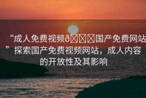 “成人免費(fèi)視頻??國(guó)產(chǎn)免費(fèi)網(wǎng)站”探索國(guó)產(chǎn)免費(fèi)視頻網(wǎng)站，成人內(nèi)容的開(kāi)放性及其影響