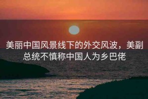 美麗中國風(fēng)景線下的外交風(fēng)波，美副總統(tǒng)不慎稱中國人為鄉(xiāng)巴佬