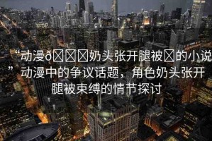 “動(dòng)漫??奶頭張開腿被?的小說”動(dòng)漫中的爭議話題，角色奶頭張開腿被束縛的情節(jié)探討