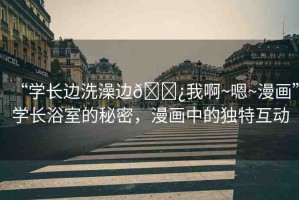 “學(xué)長邊洗澡邊??我啊~嗯~漫畫”學(xué)長浴室的秘密，漫畫中的獨(dú)特互動(dòng)