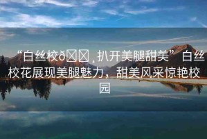 “白絲校??扒開美腿甜美”白絲?；ㄕ宫F(xiàn)美腿魅力，甜美風采驚艷校園