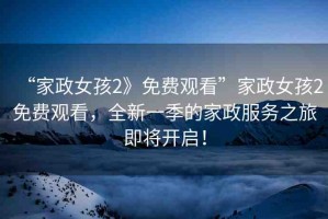 “家政女孩2》免費觀看”家政女孩2免費觀看，全新一季的家政服務(wù)之旅即將開啟！