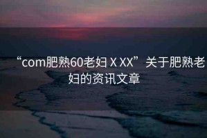 “com肥熟60老婦ⅩXX”關于肥熟老婦的資訊文章