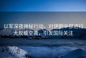 以軍深夜神秘行動，對伊朗中部進行大規(guī)?？找u，引發(fā)國際關注