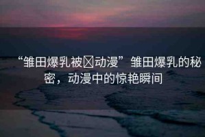 “雛田爆乳被?動漫”雛田爆乳的秘密，動漫中的驚艷瞬間