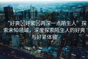 “好爽?好緊?再深一點(diǎn)陌生人”探索未知領(lǐng)域，深度探索陌生人的好爽與好緊體驗(yàn)