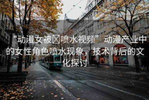 “動漫女被?噴水視頻”動漫產(chǎn)業(yè)中的女性角色噴水現(xiàn)象，技術背后的文化探討