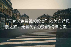 “無套?免費視頻歐美”歐美自然風景之旅，無套免費視頻的純粹之美