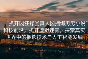 “扒開?狂揉?真人?捆綁男男小說”科技前沿，扒開虛擬迷霧，探索真實(shí)世界中的捆綁技術(shù)與人工智能發(fā)展