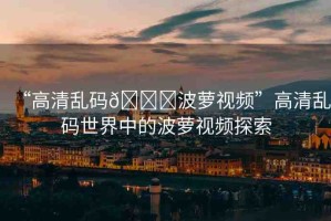 “高清亂碼??波蘿視頻”高清亂碼世界中的波蘿視頻探索
