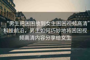 “男生把困困放到女生困困視頻高清”科技前沿，男生如何巧妙地將困困視頻高清內(nèi)容分享給女生