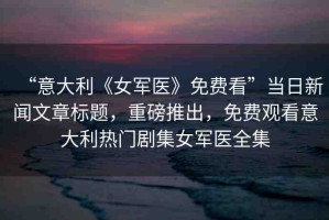 “意大利《女軍醫(yī)》免費看”當日新聞文章標題，重磅推出，免費觀看意大利熱門劇集女軍醫(yī)全集