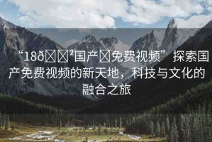 “18??國產(chǎn)?免費(fèi)視頻”探索國產(chǎn)免費(fèi)視頻的新天地，科技與文化的融合之旅