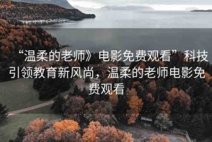 “溫柔的老師》電影免費(fèi)觀看”科技引領(lǐng)教育新風(fēng)尚，溫柔的老師電影免費(fèi)觀看