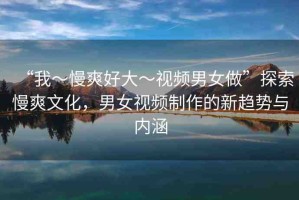 “我～慢爽好大～視頻男女做”探索慢爽文化，男女視頻制作的新趨勢(shì)與內(nèi)涵